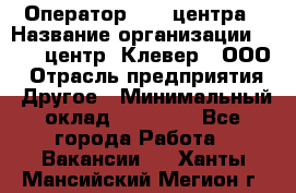 Оператор Call-центра › Название организации ­ Call-центр "Клевер", ООО › Отрасль предприятия ­ Другое › Минимальный оклад ­ 25 000 - Все города Работа » Вакансии   . Ханты-Мансийский,Мегион г.